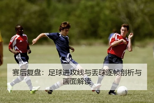 赛后复盘：足球进攻线与丢球逐帧剖析与画面解读